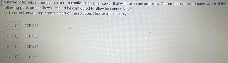 A network technician has been asked to configure an email server that will use secure protocols. On completing the upgrade, which of the
following ports on the firewall should be configured to allow for connectivity?
Each correct answer represents a part of the solution. Choose all that apply.
A TCP 995
B TCP 993
C TCP 587
D TCP 389