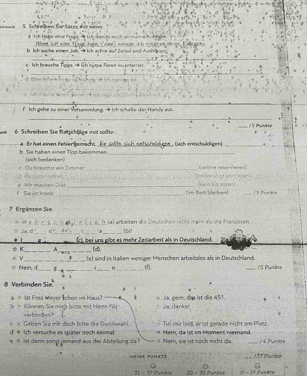 mmatik 5 Schreiben Sie Sätze mit wenn.
a Ich habe eine Frage. → Ich wende mich an meine Koflegen
_) wende ich mich an meine Kollegen.
b Ich suche einen Job. →Ich achte auf Zettel und Aushänges
_
c Ich brauche Tipps.→ Ich nutze Foren im Internet.
__
_
d. Eine Information ist wichtle Ich notiere sie
_
e Tch mäche einer rehler
_
_
f Ich gehe zu einer Versammlung. → Ich schalte das Handy aus.
_
_/5 Punkte
atik 6 Schreiben Sie Ratschläge mit sollte-.
_a Er hat einen Fehler gemacht. _ (sich entschuldigen)_
b Sie haben einen Tipp bekommen._
(sich bedanken)
c Du brauchst ein Zimmer. _(online reservieren)
The FArbeit _Stallenanzeigen fesan)
e Wir machen Diät. _(kein Eis essen)
f Sie ist krank. _ (im Bett bleiben) _/5 Punkte
7 Ergänzen Sie.
》 W _ì n_ 1 (a) arbeiten die Deutschen nicht mehr als die Franzosen.
n Ja, d_ d_ _i_ a _(b)!
g (c), bei uns gibt es mehr Zeitarbeit als in Deutschland.
o K_ A __(d).
i
* V_ (e) sind in Italien weniger Menschen arbeitslos als in Deutschland.
Nein, d_ g _i_ n_ (f). _/5 Punkte
;
8 Verbinden Sie. $
t ξ
a  1st Frau Meyer schon im Haus? f Ja, gern, das ist die 451.
b Können Sie mich bitte mit Herrn Filz Ja, danke!
verbinden?
C Geben Sie mir doch bitte die Durchwahl.  Tut mir leid, er ist gerade nicht am Platz.
d * Ich versuche es später noch einmal. * Nein, da ist im Moment niemand.
e  1st denn sonst jemand aus der Abteilung da?  Nein, sie ist noch nicht da. _/4 Punkte
MéiNE PUNKte _/ 37 Punkte
31 - 37 Punkte 20 - 30 Punkte 0 - 19 Punkte