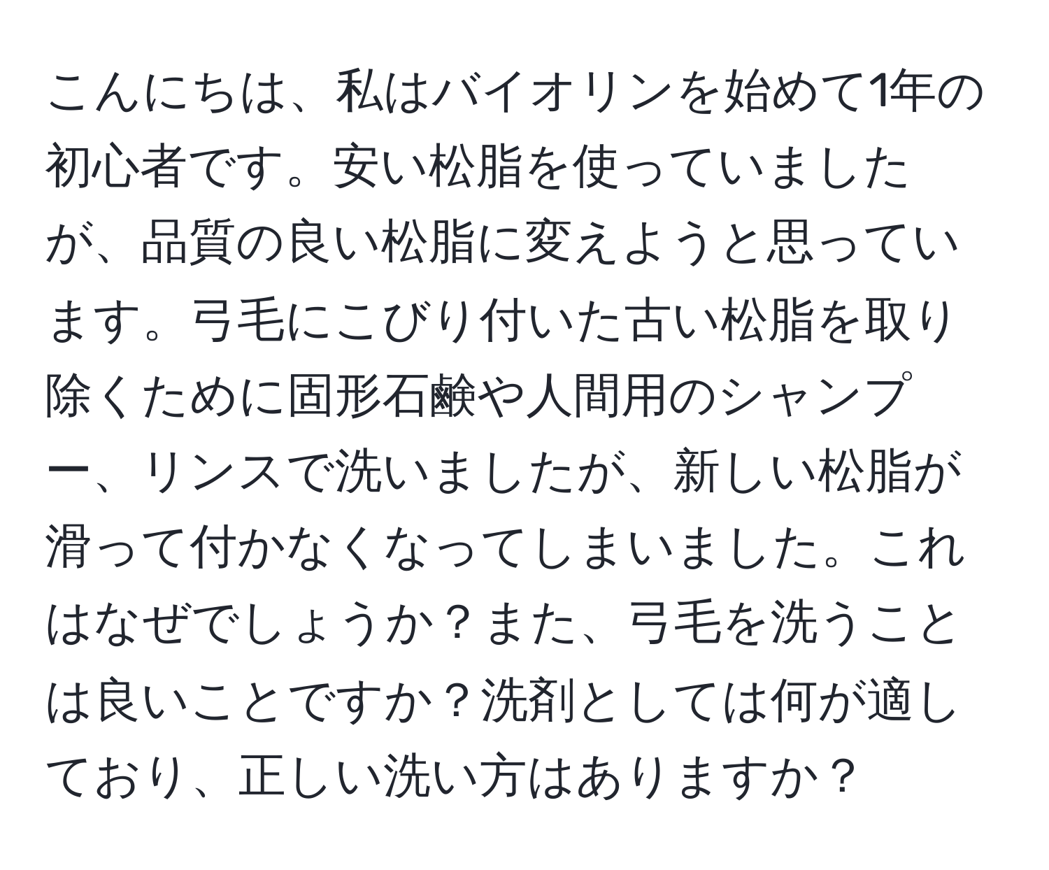 こんにちは、私はバイオリンを始めて1年の初心者です。安い松脂を使っていましたが、品質の良い松脂に変えようと思っています。弓毛にこびり付いた古い松脂を取り除くために固形石鹸や人間用のシャンプー、リンスで洗いましたが、新しい松脂が滑って付かなくなってしまいました。これはなぜでしょうか？また、弓毛を洗うことは良いことですか？洗剤としては何が適しており、正しい洗い方はありますか？