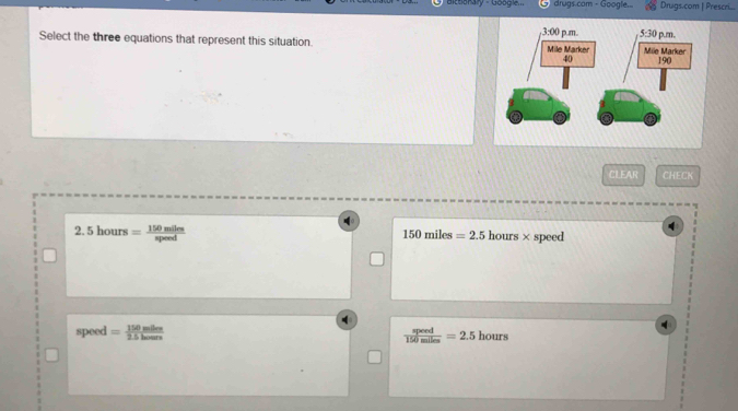 Bitbonaly - Google drugs.com - Google.. Drugs.com | Prescri...
Select the three equations that represent this situation. 
CLEAR CHECK
2.5hours= 150miles/speed  speed
150miles=2.5 hours*
speed = 150mlles/2.5lenus   speed/150miles =2.5 hours