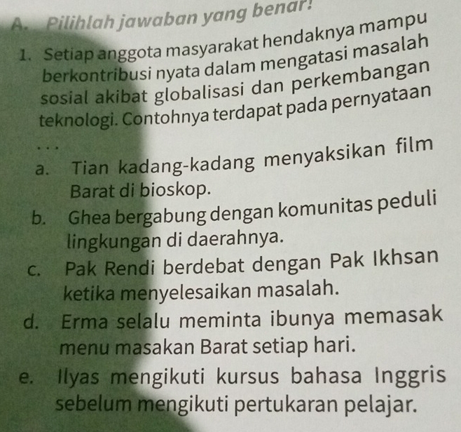 A Pilihlah jawaban yang benar!
1. Setiap anggota masyarakat hendaknya mampu
berkontribusi nyata dalam mengatasi masalah
sosial akibat globalisasi dan perkembangan
teknologi. Contohnya terdapat pada pernyataan
. .
a. Tian kadang-kadang menyaksikan film
Barat di bioskop.
b. Ghea bergabung dengan komunitas peduli
lingkungan di daerahnya.
c. Pak Rendi berdebat dengan Pak Ikhsan
ketika menyelesaikan masalah.
d. Erma selalu meminta ibunya memasak
menu masakan Barat setiap hari.
e. Ilyas mengikuti kursus bahasa Inggris
sebelum mengikuti pertukaran pelajar.