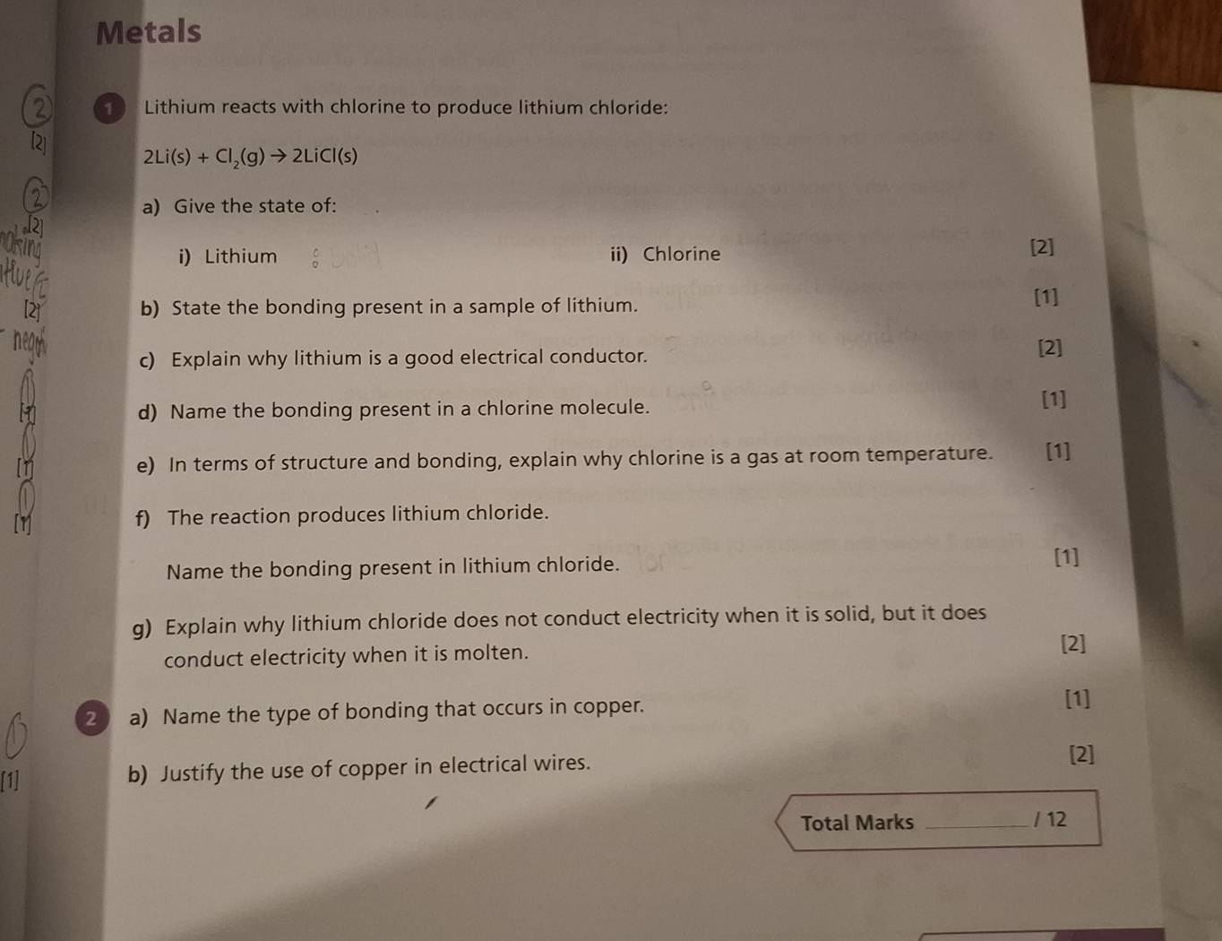 Metals 
1 Lithium reacts with chlorine to produce lithium chloride:
2Li(s)+Cl_2(g)to 2LiCl(s)
a) Give the state of: 
12 
i) Lithium ii) Chlorine [2] 
Hue 
b) State the bonding present in a sample of lithium. [1] 
c) Explain why lithium is a good electrical conductor. 
[2] 
d) Name the bonding present in a chlorine molecule. 
[1] 
e) In terms of structure and bonding, explain why chlorine is a gas at room temperature. [1] 
f) The reaction produces lithium chloride. 
Name the bonding present in lithium chloride. [1] 
g) Explain why lithium chloride does not conduct electricity when it is solid, but it does 
conduct electricity when it is molten. 
[2] 
2 a) Name the type of bonding that occurs in copper. 
[1] 
[1] b) Justify the use of copper in electrical wires. 
[2] 
Total Marks _/ 12