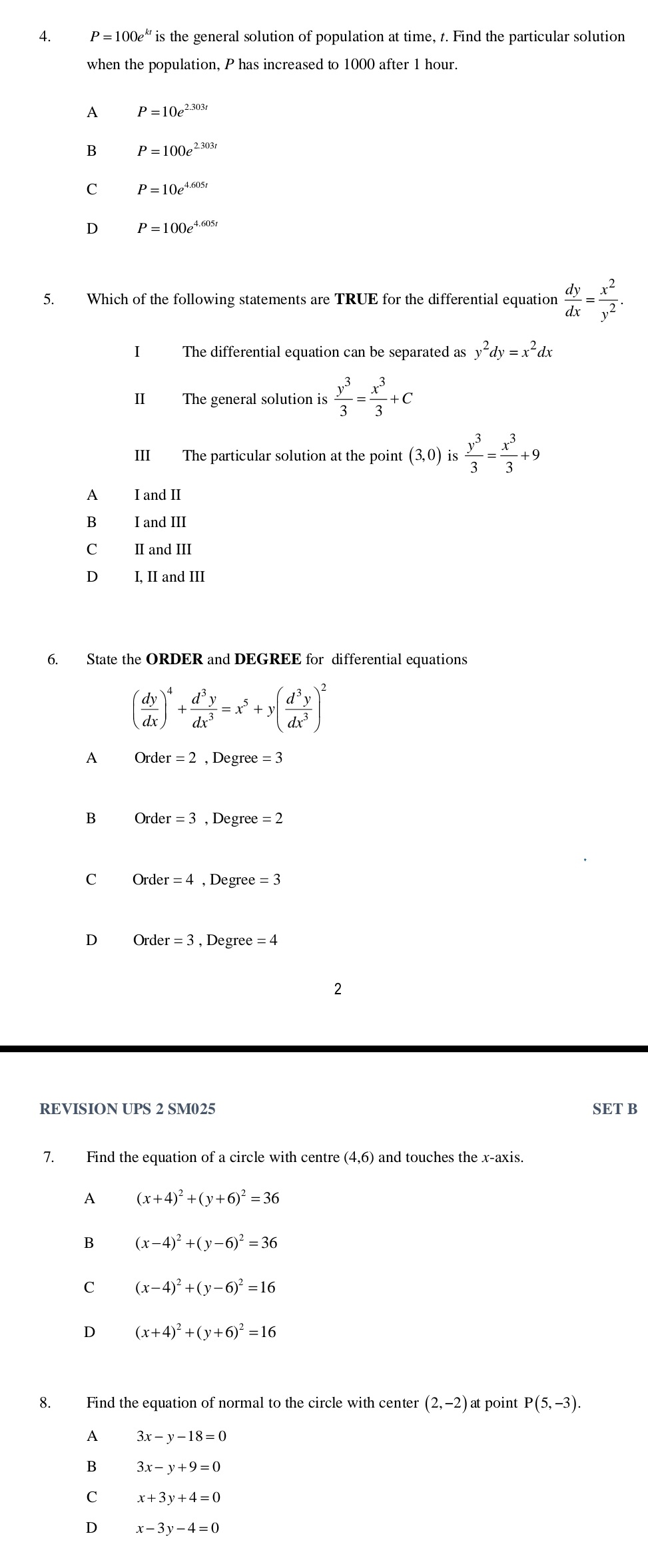 P=100e^(kt) is the general solution of population at time, t. Find the particular solution
when the population, P has increased to 1000 after 1 hour.
A P=10e^(2.303t)
B P=100e^(2.303t)
C P=10e^(4.605t)
D P=100e^(4.605t)
5. Which of the following statements are TRUE for the differential equation  dy/dx = x^2/y^2 .
I The differential equation can be separated as y^2dy=x^2 dx
II The general solution is  y^3/3 = x^3/3 +c
III The particular solution at the point (3,0) is  y^3/3 = x^3/3 +9
A I and II
B I and III
C II and II
D I, II and III
6. State the ORDER and DEGREE for differential equations
( dy/dx )^4+ d^3y/dx^3 =x^5+y( d^3y/dx^3 )^2
A Order=2 , Degree =3
B Order=3 , Degree =2
C O_1 rder =4 , Degre e=3
D Order=3 , Degree =4
2
REVISION UPS 2 SM025 SET B
7. Find the equation of a circle with centre (4,6) ) and touches the x-axis.
A (x+4)^2+(y+6)^2=36
B (x-4)^2+(y-6)^2=36
C (x-4)^2+(y-6)^2=16
D (x+4)^2+(y+6)^2=16
8. Find the equation of normal to the circle with center (2,-2) at point P(5,-3).
A 3x-y-18=0
B 3x-y+9=0
C x+3y+4=0
D x-3y-4=0