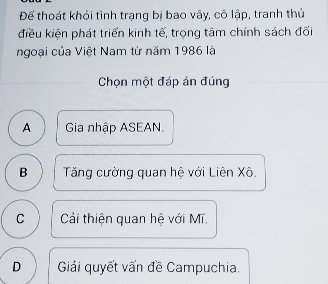 Để thoát khỏi tình trạng bị bao vây, cô lập, tranh thủ
điều kiện phát triển kinh tế, trọng tâm chính sách đối
ngoại của Việt Nam từ năm 1986 là
Chọn một đáp án đúng
A Gia nhập ASEAN.
B Tăng cường quan hệ với Liên Xô.
C Cải thiện quan hệ với Mĩ.
D Giải quyết vấn đề Campuchia.