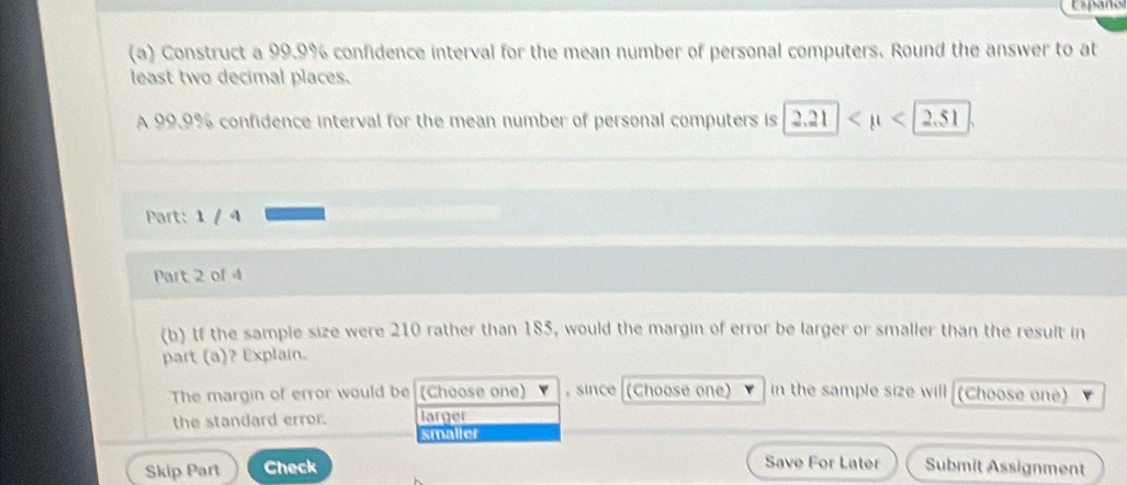 Españo
(a) Construct a 99.9% confidence interval for the mean number of personal computers. Round the answer to at
least two decimal places.
A 99.9% confidence interval for the mean number of personal computers is 2.21 <2.51
Part: 1 / 4
Part 2 of 4
(b) If the sample size were 210 rather than 185, would the margin of error be larger or smaller than the result in
part (a)? Explain.
The margin of error would be (Choose one) , since (Choose one) in the sample size will (Choose one)
the standard error. larger
smaller
Save For Later
Skip Part Check Submit Assignment