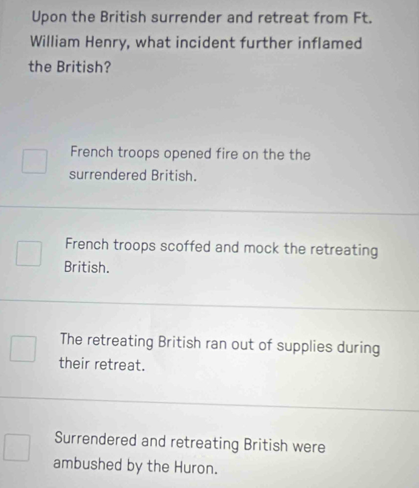 Upon the British surrender and retreat from Ft.
William Henry, what incident further inflamed
the British?
French troops opened fire on the the
surrendered British.
French troops scoffed and mock the retreating
British.
The retreating British ran out of supplies during
their retreat.
Surrendered and retreating British were
ambushed by the Huron.