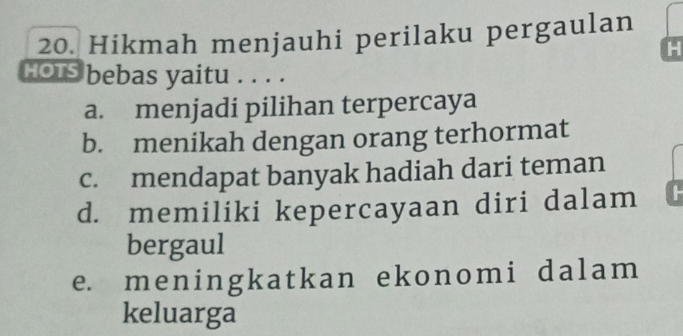 Hikmah menjauhi perilaku pergaulan
H
HOTS bebas yaitu . . . .
a. menjadi pilihan terpercaya
b. menikah dengan orang terhormat
c. mendapat banyak hadiah dari teman
d. memiliki kepercayaan diri dalam
bergaul
e. meningkatkan ekonomi dalam 
keluarga