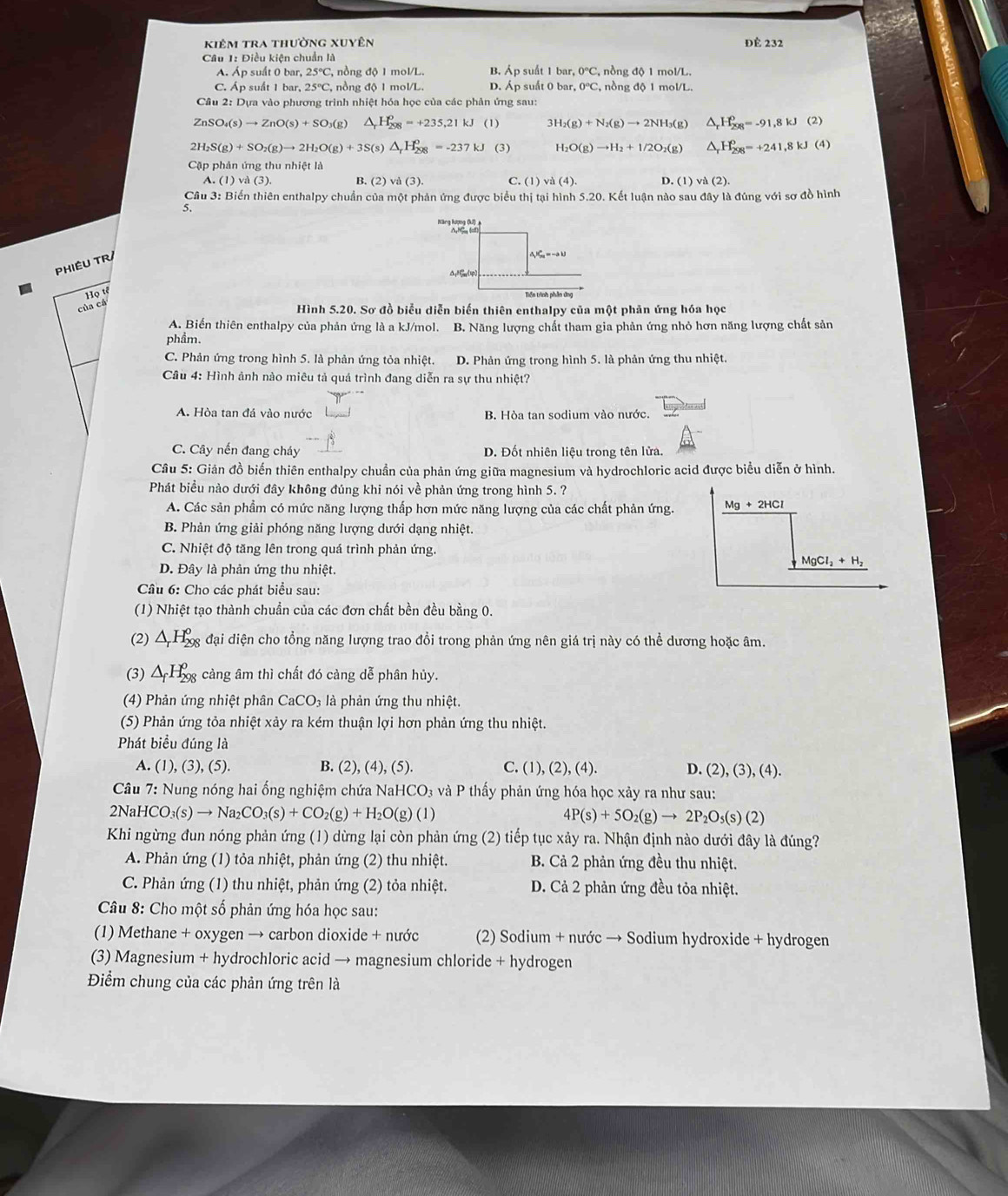 kiêm tra thường xuyên Để 232
Câu 1: Điều kiện chuẩn là B. Áp suất 1 bar, 0°C, nồng độ 1 mol/L.
A. Áp suất 0 bar, 25°C , nồng độ 1 mol/L.
C. Áp suất 1 bar, 25°C , nồng độ 1 mol/L. D. Áp suất 0 bar, 0°C , nồng độ 1 mol/L.
Câu 2: Dựa vào phương trình nhiệt hóa học của các phản ứng sau:
ZnS O_4(s)to ZnO(s)+SO_3(g) △ _rH_(298)^o=+235.21kJ (1) 3H_2(g)+N_2(g)to 2NH_3(g) ^ H_(298)^0=-91,8kJ (2)
, H_2S(g)+SO_2(g)to 2H_2O(g)+3S(s)△ _rH_(298)^o=-237kJ (3) H_2O(g)to H_2+1/2O_2(g) △ _rH_(298)^0=+241,8kJ(4)
Cặp phản ứng thu nhiệt là
A. (1)vd(3). B. (2) và (3) C. (1) a(4). D. (1) và (2).
Câu 3: Biến thiên enthalpy chuẩn của một phản ứng được biểu thị tại hình 5.20. Kết luận nào sau đây là đúng với sơ đồ hình
5,
Năng lượng (k) 
PHIÊU TR
A_1K_m=-ab
△ JF_mlv
cudou
Tiền trình phần ứng
Hình 5.20. Sơ đồ biểu diễn biến thiên enthalpy của một phản ứng hóa học
A. Biến thiên enthalpy của phản ứng là a kJ/mol. B. Năng lượng chất tham gia phản ứng nhỏ hơn năng lượng chất sản
phẩm.
C. Phản ứng trong hình 5. là phản ứng tỏa nhiệt. D. Phản ứng trong hình 5. là phản ứng thu nhiệt.
Câu 4: Hình ảnh nào miêu tả quá trình đang diễn ra sự thu nhiệt?
A. Hòa tan đá vào nước B. Hòa tan sodium vào nước.
C. Cây nến đang cháy D. Đốt nhiên liệu trong tên lửa.
Câu 5: Giản đồ biến thiên enthalpy chuẩn của phản ứng giữa magnesium và hydrochloric acid được biểu diễn ở hình.
Phát biểu nào dưới đây không đúng khi nói về phản ứng trong hình 5. ?
A. Các sản phẩm có mức năng lượng thấp hơn mức năng lượng của các chất phản ứng.
B. Phản ứng giải phóng năng lượng dưới dạng nhiệt.
C. Nhiệt độ tăng lên trong quá trình phản ứng.
D. Đây là phản ứng thu nhiệt.
Câu 6: Cho các phát biểu sau:
(1) Nhiệt tạo thành chuẩn của các đơn chất bền đều bằng 0.
(2) △ _rH_(298)^o đại diện cho tổng năng lượng trao đổi trong phản ứng nên giá trị này có thể dương hoặc âm.
(3) △ _fH_(200)^0 càng âm thì chất đó càng dễ phân hủy.
(4) Phản ứng nhiệt phân CaCO_3 là phản ứng thu nhiệt.
(5) Phản ứng tỏa nhiệt xảy ra kém thuận lợi hơn phản ứng thu nhiệt.
Phát biểu đúng là
A. (1), (3), (5). B. (2) (4),(5 ). C. (1), (2), (4). D. (2),(3),(4).
*  Câu 7: Nung nóng hai ống nghiệm chứa NaHe CO :  à   thấy phản ứng hóa học xảy ra như sau:
2N 2HCO_3(s)to Na_2CO_3(s)+CO_2(g)+H_2O(g)(l)
4P(s)+5O_2(g)to 2P_2O_5(s)(2)
Khi ngừng đun nóng phản ứng (1) dừng lại còn phản ứng (2) tiếp tục xảy ra. Nhận định nào dưới đây là đúng?
A. Phản ứng (1) tỏa nhiệt, phản ứng (2) thu nhiệt. B. Cả 2 phản ứng đều thu nhiệt.
C. Phản ứng (1) thu nhiệt, phản ứng (2) tỏa nhiệt. D. Cả 2 phản ứng đều tỏa nhiệt.
Câu 8: Cho một số phản ứng hóa học sau:
(1) Methane + oxygen → carbon dioxide + nước (2) Sodium + nước → Sodium hydroxide + hydrogen
(3) Magnesium + hydrochloric acid → magnesium chloride + hydrogen
Điểm chung của các phản ứng trên là