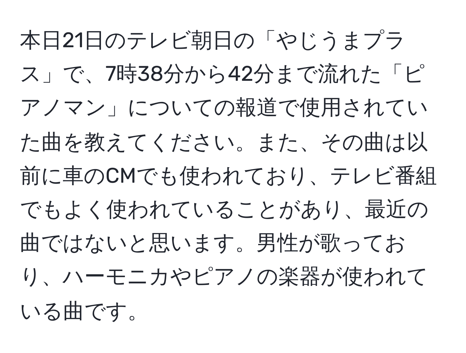 本日21日のテレビ朝日の「やじうまプラス」で、7時38分から42分まで流れた「ピアノマン」についての報道で使用されていた曲を教えてください。また、その曲は以前に車のCMでも使われており、テレビ番組でもよく使われていることがあり、最近の曲ではないと思います。男性が歌っており、ハーモニカやピアノの楽器が使われている曲です。