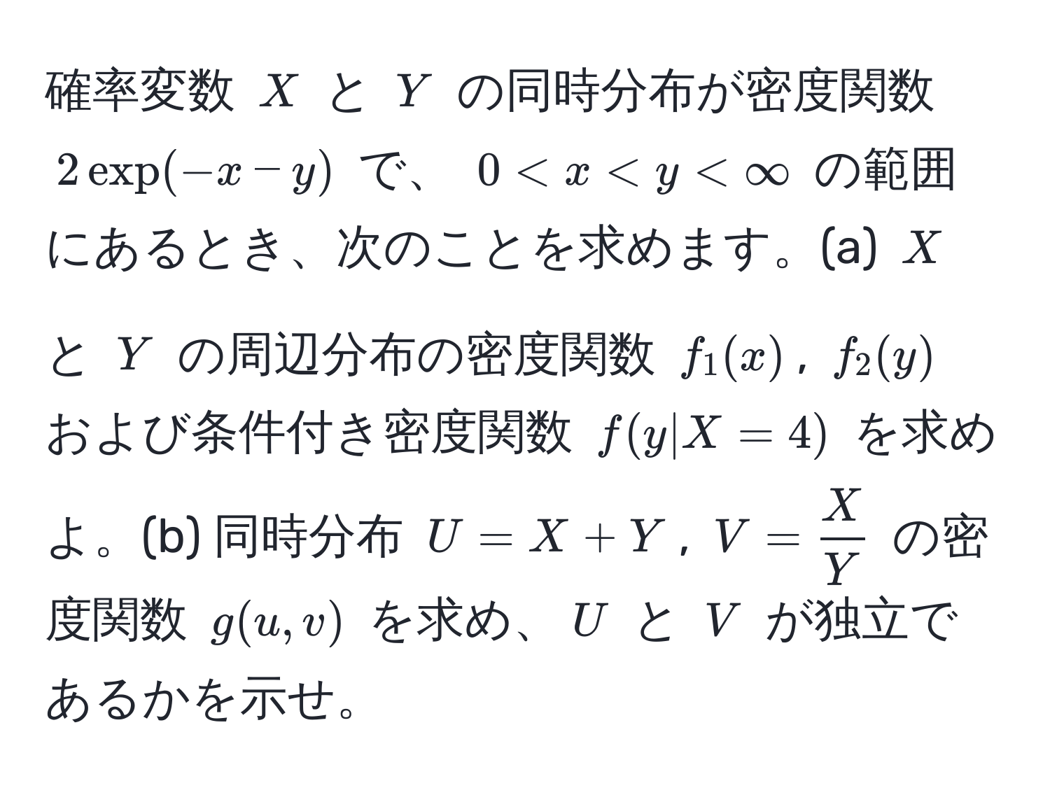 確率変数 (X) と (Y) の同時分布が密度関数 (2 exp(-x - y)) で、 (0 < x < y < ∈fty) の範囲にあるとき、次のことを求めます。(a) (X) と (Y) の周辺分布の密度関数 (f_1(x)), (f_2(y)) および条件付き密度関数 (f(y|X=4)) を求めよ。(b) 同時分布 (U = X + Y), (V =  X/Y ) の密度関数 (g(u, v)) を求め、(U) と (V) が独立であるかを示せ。