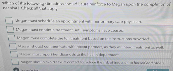 Which of the following directions should Laura reinforce to Megan upon the completion of
her visit? Check all that apply.
Megan must schedule an appointment with her primary care physician.
Megan must continue treatment until symptoms have ceased.
Megan must complete the full treatment based on the instructions provided.
Megan should communicate with recent partners, as they will need treatment as well.
Megan must report her diagnosis to the health department.
Megan should avoid sexual contact to reduce the risk of infection to herself and others.
Review Content