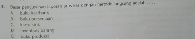 Dasar penyusunan laporan arus kas dengan metode langsung adalah . . . .
A. buku kas/bank
B. buku persediaan
C. kartu stok
D. inventaris barang
E. buku produksi