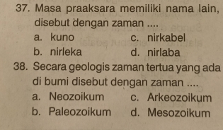 Masa praaksara memiliki nama lain,
disebut dengan zaman ....
a. kuno c. nirkabel
b. nirleka d. nirlaba
38. Secara geologis zaman tertua yang ada
di bumi disebut dengan zaman ....
a. Neozoikum c. Arkeozoikum
b. Paleozoikum d. Mesozoikum