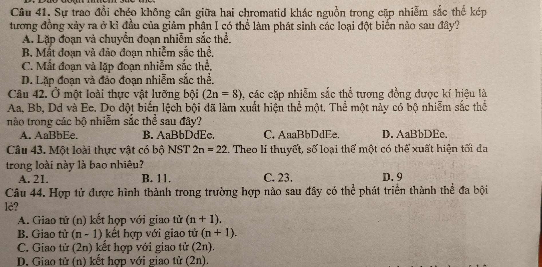 Sự trao đổi chéo không cân giữa hai chromatid khác nguồn trong cặp nhiễm sắc thể kép
tương đồng xảy ra ở kì đầu của giảm phân I có thể làm phát sinh các loại đột biến nào sau đây?
A. Lặp đoạn và chuyển đoạn nhiễm sắc thể.
B. Mất đoạn và đảo đoạn nhiễm sắc thể.
C. Mất đoạn và lặp đoạn nhiễm sắc thể.
D. Lặp đoạn và đảo đoạn nhiễm sắc thể.
Câu 42. Ở một loài thực vật lưỡng bội (2n=8) , các cặp nhiễm sắc thể tương đồng được kí hiệu là
Aa, Bb, Dd và Ee. Do đột biến lệch bội đã làm xuất hiện thể một. Thể một này có bộ nhiễm sắc thể
nào trong các bộ nhiễm sắc thể sau đây?
A. AaBbEe. B. AaBbDdEe. C. AaaBbDdEe. D. AaBbDEe.
Câu 43. Một loài thực vật có bộ NST 2n=22. Theo lí thuyết, số loại thể một có thể xuất hiện tối đa
trong loài này là bao nhiêu?
A. 21. B. 11. C. 23. D. 9
Câu 44. Hợp tử được hình thành trong trường hợp nào sau đây có thể phát triển thành thể đa bội
lẻ?
A. Giao tử (n) kết hợp với giao tử (n+1).
B. Giao tử (n-1) kết hợp với giao tử (n+1).
C. Giao tử (2n) kết hợp với giao tử (2n).
D. Giao tử (n) kết hợp với giao tử (2n).