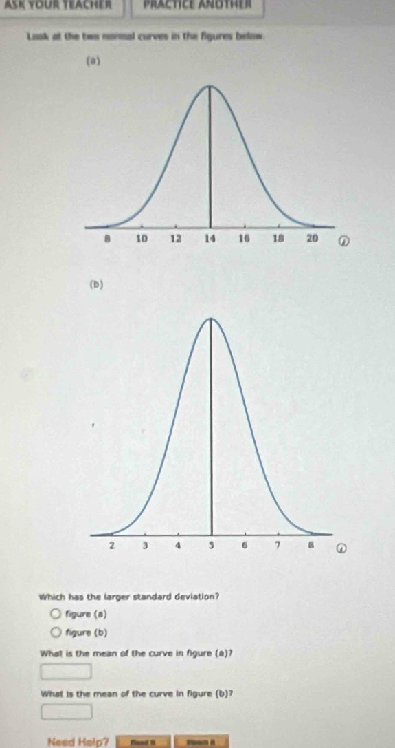 ASK YOur TeAcher PrACTICE ANOTHER 
Laak at the teo nonmal curves in the figures below. 
(a) 
(b) 
Which has the larger standard deviation? 
figure (a) 
figure (b) 
What is the mean of the curve in figure (a)? 
What is the mean of the curve in figure (b)? 
Need Help?