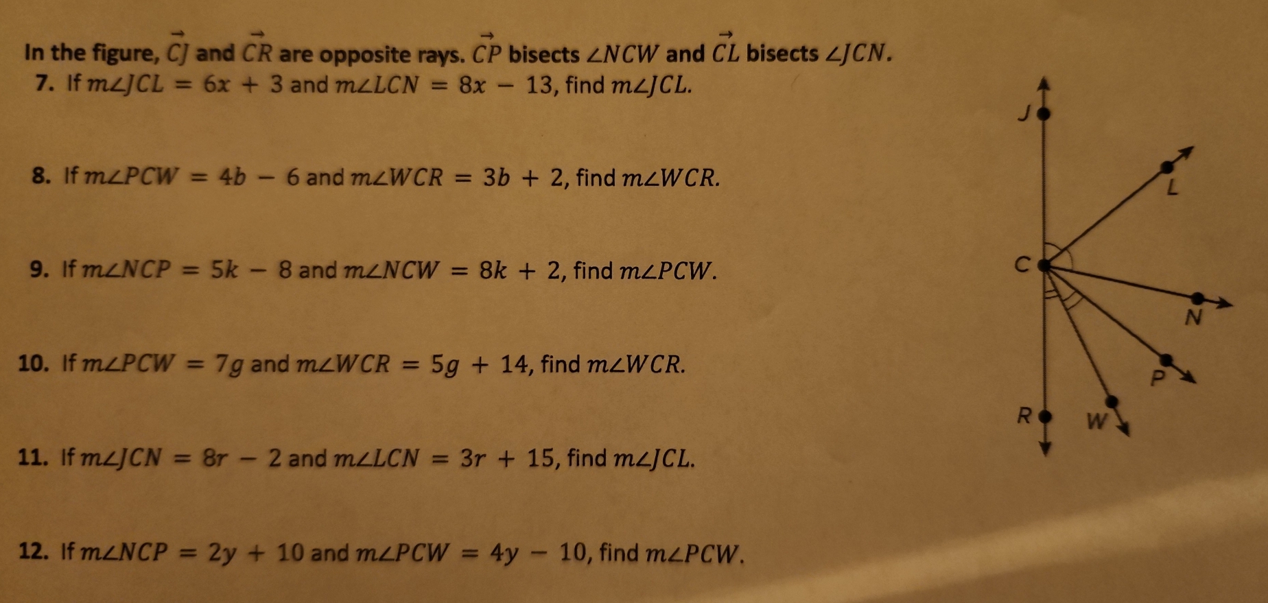 In the figure, vector CJ and vector CR are opposite rays. vector CP bisects ∠ NCW and vector CL bisects ∠ JCN. 
7. If m∠ JCL=6x+3 and m∠ LCN=8x-13 , find m∠ JCL. 
8. If m∠ PCW=4b-6 and m∠ WCR=3b+2 , find m∠ WCR. 
9. If m∠ NCP=5k-8 and m∠ NCW=8k+2 , find m∠ PCW. 
10. If m∠ PCW=7g and m∠ WCR=5g+14 , find m∠ WCR. 
11. If m∠ JCN=8r-2 and m∠ LCN=3r+15 , find m∠ JCL. 
12. If m∠ NCP=2y+10 and m∠ PCW=4y-10 , find m∠ PCW.