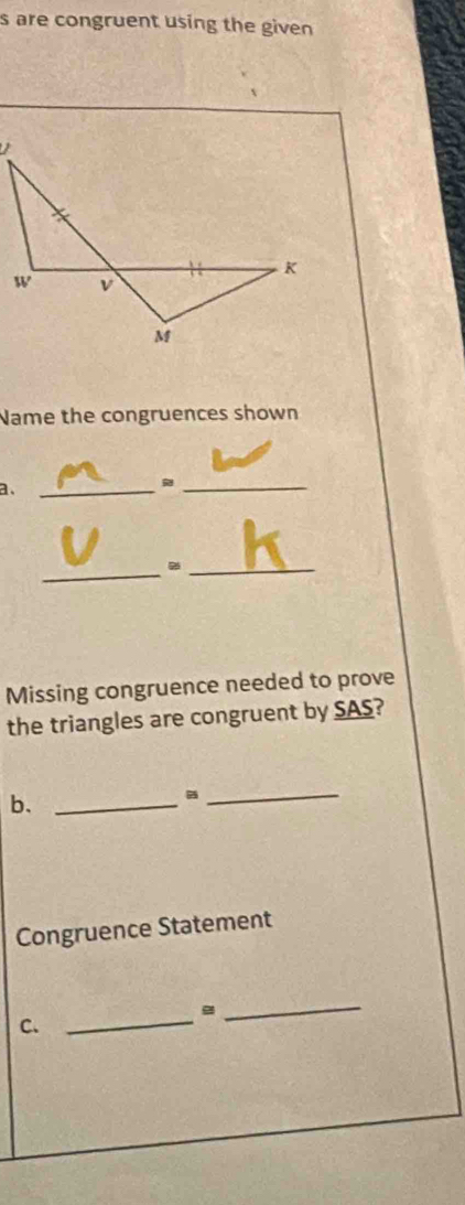 are congruent using the given 
Name the congruences shown 
a、 
_ 
_ 
_ 
_ 
Missing congruence needed to prove 
the triangles are congruent by SAS? 
b._ 
_ 
Congruence Statement
g
C._ 
_