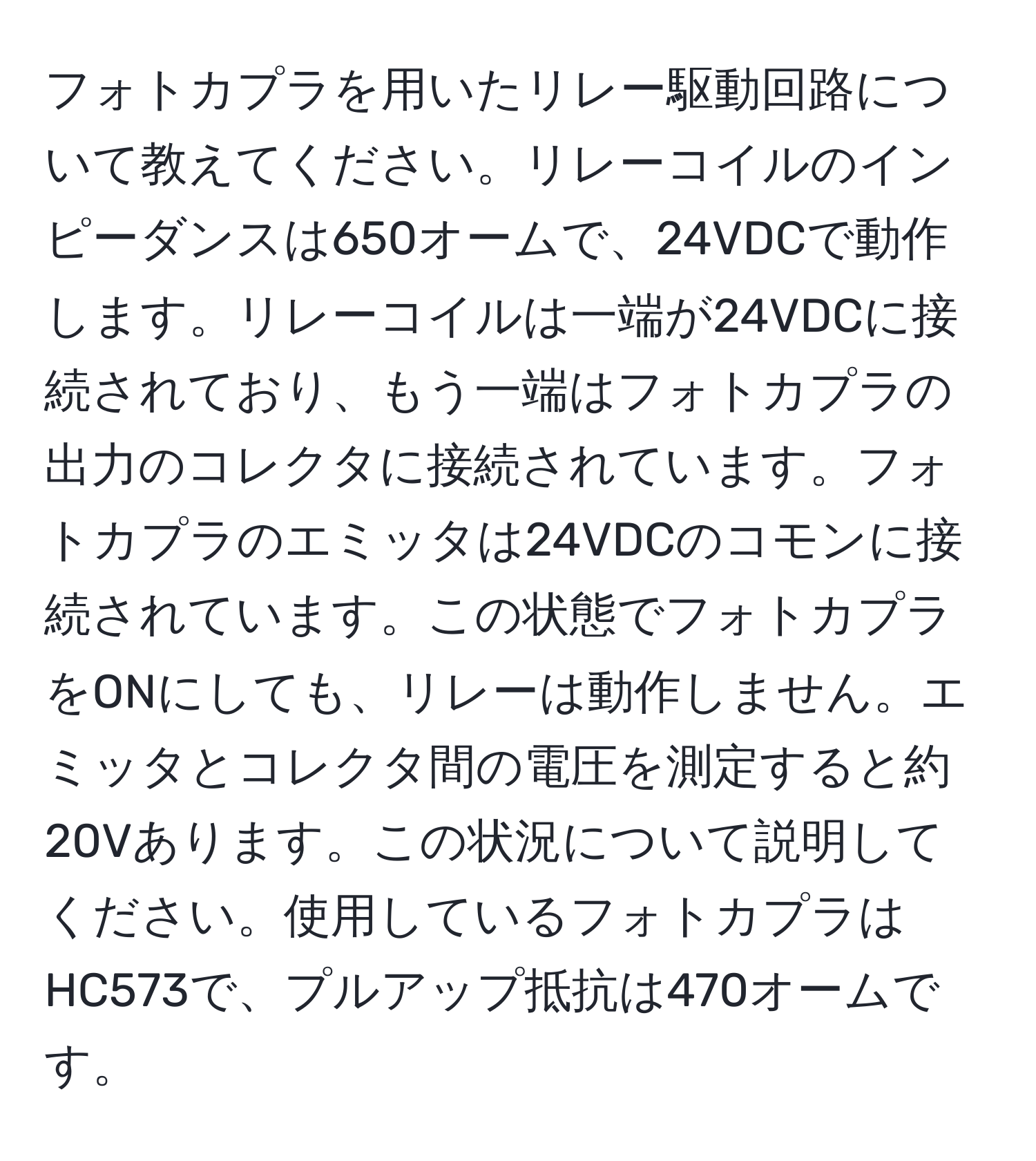 フォトカプラを用いたリレー駆動回路について教えてください。リレーコイルのインピーダンスは650オームで、24VDCで動作します。リレーコイルは一端が24VDCに接続されており、もう一端はフォトカプラの出力のコレクタに接続されています。フォトカプラのエミッタは24VDCのコモンに接続されています。この状態でフォトカプラをONにしても、リレーは動作しません。エミッタとコレクタ間の電圧を測定すると約20Vあります。この状況について説明してください。使用しているフォトカプラはHC573で、プルアップ抵抗は470オームです。