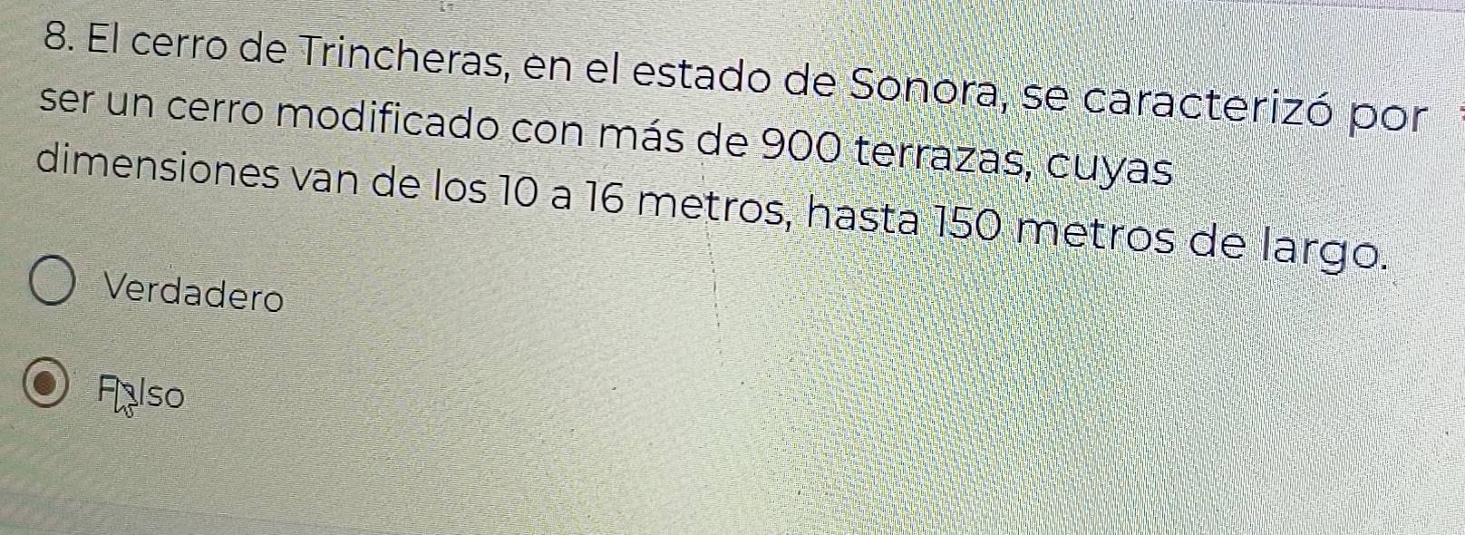 El cerro de Trincheras, en el estado de Sonora, se caracterizó por
ser un cerro modificado con más de 900 terrazas, cuyas
dimensiones van de los 10 a 16 metros, hasta 150 metros de largo.
Verdadero
Flso