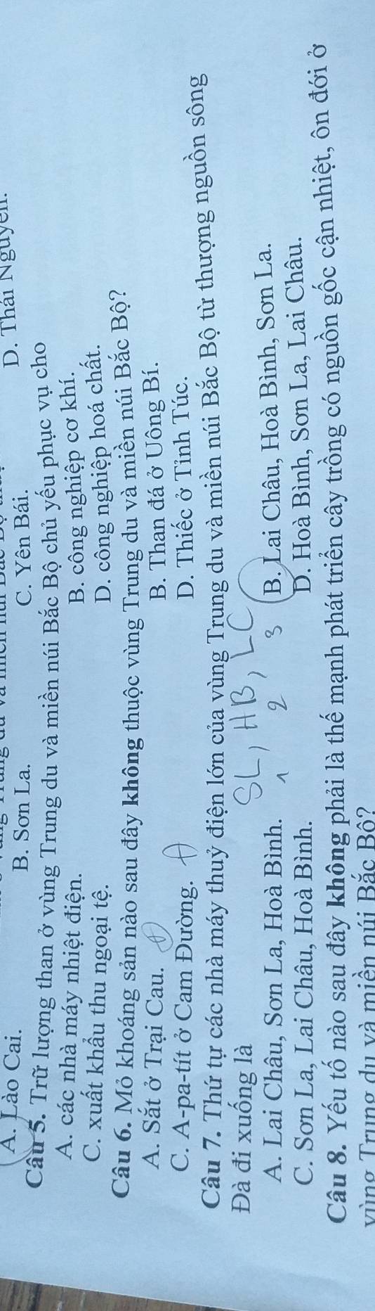 A. Lào Cai. B. Sơn La.
C. Yên Bái. D. Thái Nguyễn
Câu 5. Trữ lượng than ở vùng Trung du và miền núi Bắc Bộ chủ yếu phục vụ cho
A. các nhà máy nhiệt điện. B. công nghiệp cơ khí.
C. xuất khẩu thu ngoại tệ. D. công nghiệp hoá chất.
Câu 6. Mỏ khoáng sản nào sau đây không thuộc vùng Trung du và miền núi Bắc Bộ?
A. Sắt ở Trại Cau. B. Than đá ở Uông Bí.
C. A-pa-tít ở Cam Đường. D. Thiếc ở Tỉnh Túc.
Câu 7. Thứ tự các nhà máy thuỷ điện lớn của vùng Trung du và miền núi Bắc Bộ từ thượng nguồn sông
Đà đi xuống là
A. Lai Châu, Sơn La, Hoà Bình. B. Lai Châu, Hoà Bình, Sơn La.
C. Sơn La, Lai Châu, Hoà Bình.
D. Hoà Bình, Sơn La, Lai Châu.
Câu 8. Yếu tố nào sau đây không phải là thế mạnh phát triển cây trồng có nguồn gốc cận nhiệt, ôn đới ở
vùng Trung du và miền núi Bắc Bố?