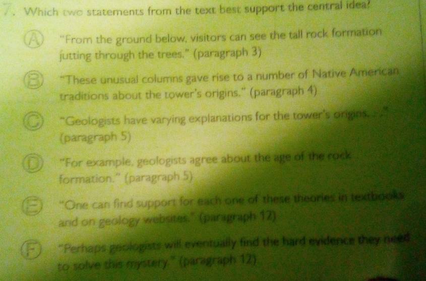 Which two statements from the text best support the central idea!
A “From the ground below, visitors can see the tall rock formation
jutting through the trees.” (paragraph 3)
a “These unusual columns gave rise to a number of Native American
traditions about the tower's origins." (paragraph 4)
“Geologists have varying explanations for the tower's origins. ”
(paragraph 5)
D "For example, geologists agree about the age of the rock
formation.'' (paragraph 5)
“One can find support for each one of these theories in texthooks
and on geology websites." (paragraph 12)
“Perhaps geologists will eventually find the hard evidence they need
to solve this mystery." (paragraph 12)