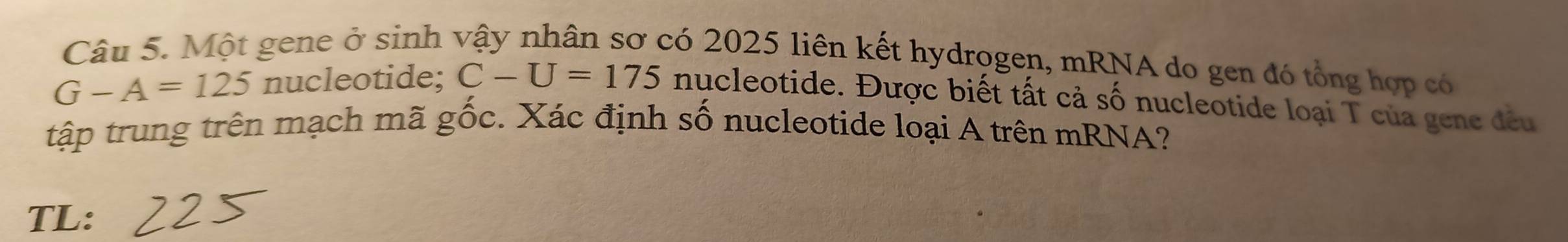 Một gene ở sinh vậy nhân sơ có 2025 liên kết hydrogen, mRNA do gen đó tổng hợp có
G-A=125 nucleotide; C-U=175 nucleotide. Được biết tất cả số nucleotide loại T của gene đều 
tập trung trên mạch mã gốc. Xác định số nucleotide loại A trên mRNA? 
TL: