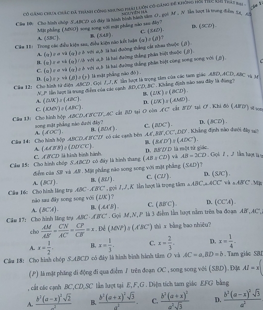 Cô gảng chưa chác đã thành công nhưng phải Luôn có gặng đê không hội tIEC Khi thát bại -
Câu  
Nguyên hà
Câu 10: Cho hình chóp S.ABCD có đáy là hình bình hành tâm O, gọi M , N lần lượt là trung điểm S4, AD
Mặt phẳng (MNO) song song với mặt phẳng nào sau đây?
C.
A. (SBC ). B. (SAB) . (SAD). D.(SCD).
Câu 11: Trong các điều kiện sau, điều kiện nào kết luận (alpha )parallel (beta ) ?
A. (alpha )parallel c và (alpha ) # b với a,6 là hai đường thẳng cất nhau thuộc (β).
B. (alpha )parallel a và (a) / /b với σ,b là hai đường thẳng phân biệt thuộc (β).
C. (alpha )parallel a và (alpha ) # δ với a,b là hai đường thẳng phân biệt cùng song song với (β). C
D. (alpha )parallel gamma và (β) # (y) là mặt phẳng nào đó ) .
Câu 12: Cho hình tử diện ABCD. Gọi J,J, K lần lượt là trọng tâm của các tam giác ABD,ACD, ABC và M
N, P lần lượt là trung điểm của các cạnh BD,CD, BC . Khẳng định nào sau đây là đúng?
B. (IJK)_parallel (BCD)
A. (DJK)_parallel (ABC). (IJK)_parallel  ( MD)-
D.
C. (KMN)_parallel (ABC).
Câu 13: Cho hình hộp ABCDA'B'C'D' AC cắt BD tại O còn A'C' cắt B'D' tại Ở . Khi đó (AB'D') sẽ sons
song mặt phẳng nào dưới đây? C. (BDC'). D. (BCD
A. (A'OC'). B. (BDA )
Câu 14: Cho hình hộp ABCD. A'B'C'D' có các cạnh bên AA',BB',CC',DD'. Khẳng định nào dưới đây sai?
B. (BA'D')parallel (ADC').
A. (AA'B'B)parallel (DD'C'C).
C. A'B'CD là hình bình hành. D. BB'D'D là một tứ giác.
Câu 15: Cho hình chóp S.ABCD có đáy là hình thang (ABparallel CD) và AB=2CD Gọi I , J lần lượt là tự
điểm của SB và AB . Mặt phẳng nào song song với mặt phẳng (SAD) 7
A. (BCI ). B. ( BIJ ) . C. (CIJ). D. (S/C).
Câu 16: Cho hình lăng trụ ABC· A'B'C' , gọi J,J, K lần lượt là trọng tâm △ ABC,△ ACC và △ AB'C'. Mặt
nào sau đây song song với (IJK).
A. (BC'A). B. (AA'B). C. (BB'C). D. (CC'A).
Câu 17: Cho hình lăng trụ ABC· A'B'C'. Gọi M,N,P là 3 điểm lần lượt nằm trên ba đoạn AB',AC',
cho  AM/AB' = C'N/AC' = CP/CB' =x. Để (MNP)parallel (A'BC') thì x bằng bao nhiêu?
A. x= 1/2 . B. x= 1/3 . C. x= 2/3 . D. x= 1/4 .
Câu 18: Cho hình chóp S.ABCD có đáy là hình bình hành tâm O và AC=a,BD=b. Tam giác SBL
(P) là mặt phăng di động đi qua điểm / trên đoạn OC , song song với (SBD). Đặt AI=x
, cất các cạnh BC,CD,SC lần lượt tại E, F,G . Diện tích tam giác EFG bằng
A. frac b^2(a-x)^2sqrt(2)a^2 B. frac b^2(a+x)^2sqrt(3)a^2. C. frac b^2(a+x)^2a^2sqrt(3) D. frac b^2(a-x)^2sqrt(3)a^2