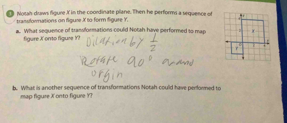 Notah draws figure X in the coordinate plane. Then he performs a sequence of 
transformations on figure X to form figure Y. 
a. What sequence of transformations could Notah have performed to map 
figure X onto figure Y? 
b. What is another sequence of transformations Notah could have performed to 
map figure X onto figure Y?