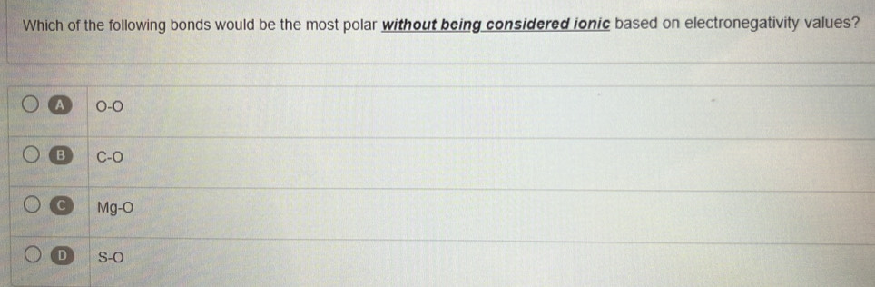 Which of the following bonds would be the most polar without being considered ionic based on electronegativity values?
A 0-0
B C -O
C Mg-O
D S-O