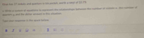Kiran has 27 rockels and querters in his pocket, worth a sotal of $2.75
s Whtle a syytem of equations to represent the relationahips bebwoon the number of msisis n. the numiser in 
euarters a and the dollar amount in this situation. 
Tps your response in the space bolow. 
B r 
;