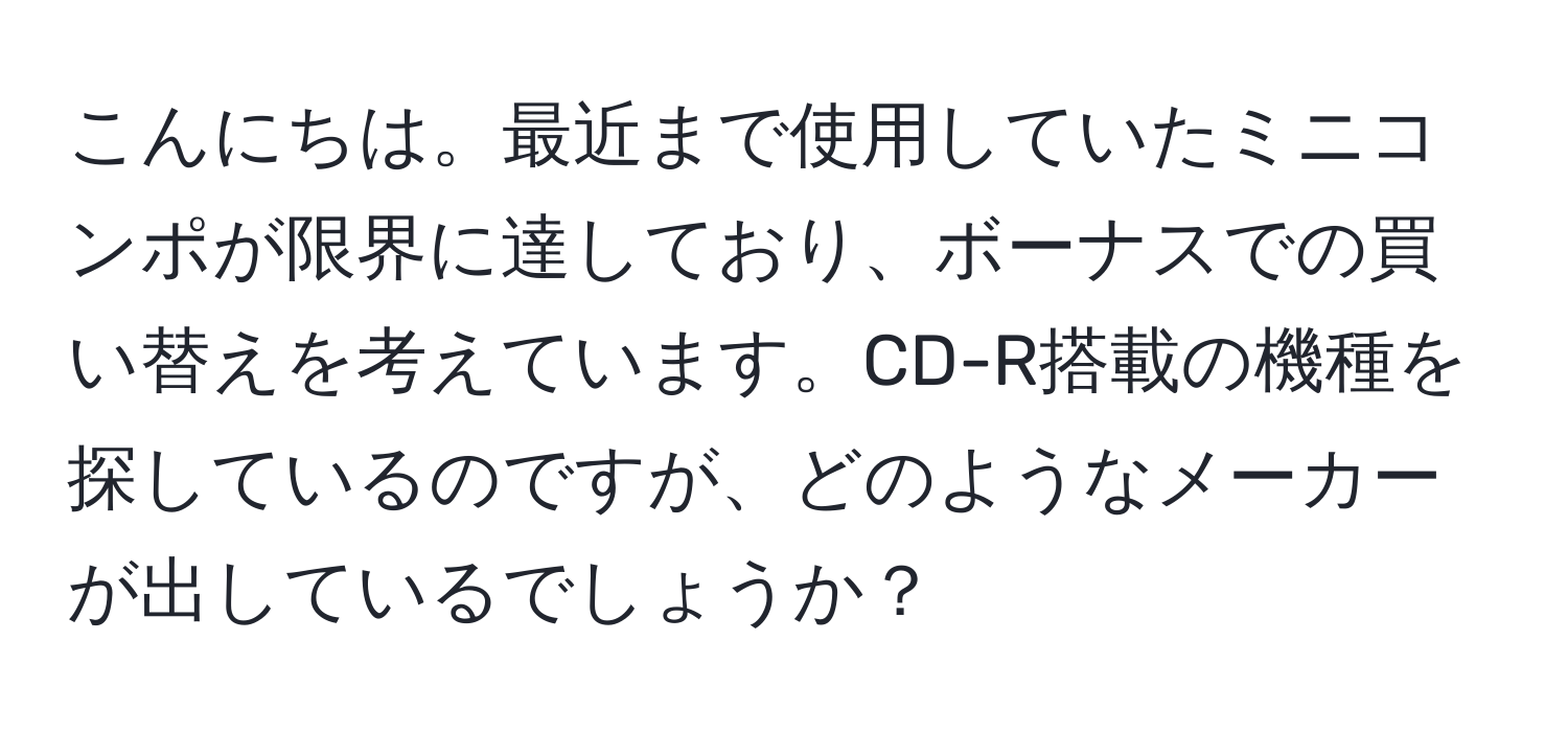 こんにちは。最近まで使用していたミニコンポが限界に達しており、ボーナスでの買い替えを考えています。CD-R搭載の機種を探しているのですが、どのようなメーカーが出しているでしょうか？