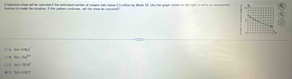 A television show will be canceled if the estimated number of viewers falls below 2.5 million by Week 10. Use the graph shown to the right to write an exponential
function to model the situation. If this pattern continues, will the show be canceled?
Q
Q
B
A f(x)=0.9(x)^7
B. f(x)=7(x)^0.9
C. f(x)=7(0.9)^x
D. f(x)=0.9(7)^x