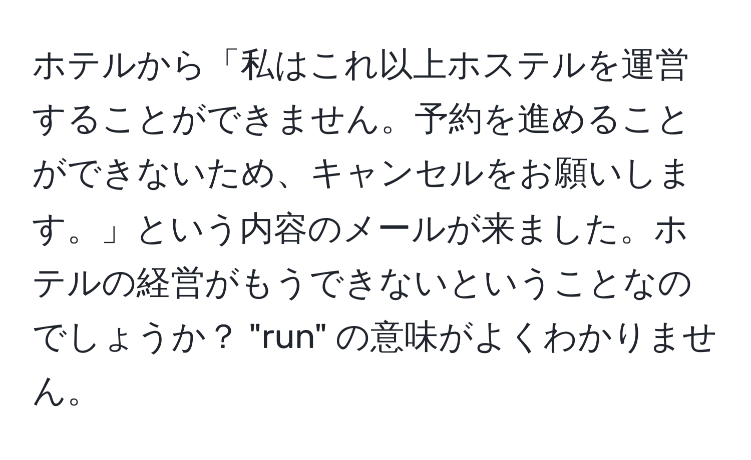 ホテルから「私はこれ以上ホステルを運営することができません。予約を進めることができないため、キャンセルをお願いします。」という内容のメールが来ました。ホテルの経営がもうできないということなのでしょうか？ "run" の意味がよくわかりません。