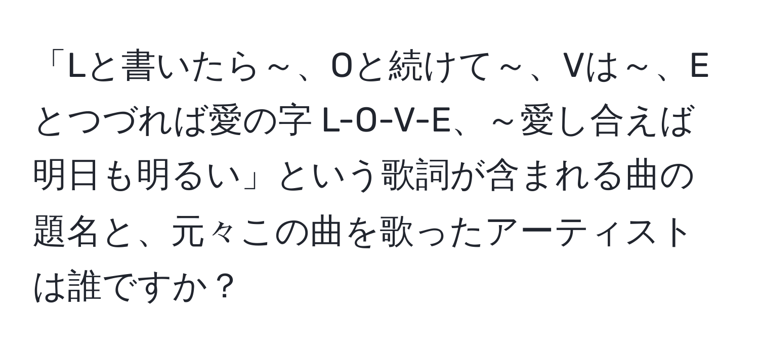 「Lと書いたら～、Oと続けて～、Vは～、Eとつづれば愛の字 L-O-V-E、～愛し合えば明日も明るい」という歌詞が含まれる曲の題名と、元々この曲を歌ったアーティストは誰ですか？