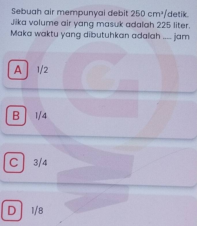 Sebuah air mempunyai debit 250cm^3/detik. 
Jika volume air yang masuk adalah 225 liter.
Maka waktu yang dibutuhkan adalah ..... jam
A 1/2
B 1/4
C 3/4
D 1/8