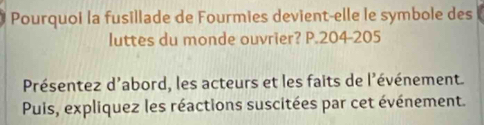 Pourquoi la fusillade de Fourmies devient-elle le symbole des 
luttes du monde ouvrier? P. 204-205
Présentez d'abord, les acteurs et les faits de l'événement. 
Puis, expliquez les réactions suscitées par cet événement.