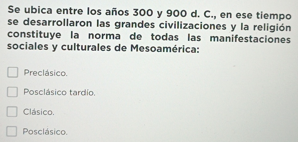 Se ubica entre los años 300 y 900 d. C., en ese tiempo
se desarrollaron las grandes civilizaciones y la religión
constituye la norma de todas las manifestaciones
sociales y culturales de Mesoamérica:
Preclásico.
Posclásico tardío.
Clásico.
Posclásico.