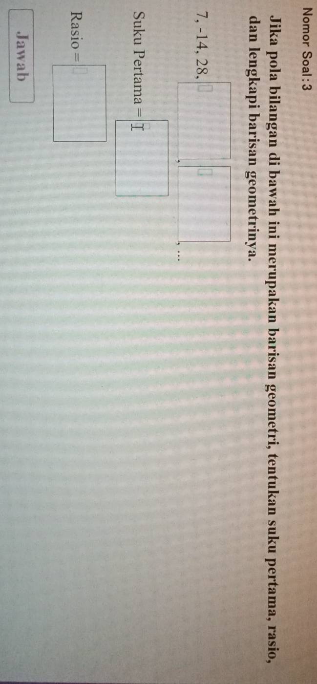 Nomor Soal: 3 
Jika pola bilangan di bawah ini merupakan barisan geometri, tentukan suku pertama, rasio, 
dan lengkapi barisan geometrinya.
7.-14.28. k=□ □ ..□  
, -14,20, 
Suku Pertama =□
Rasio =□ 
Jawab
