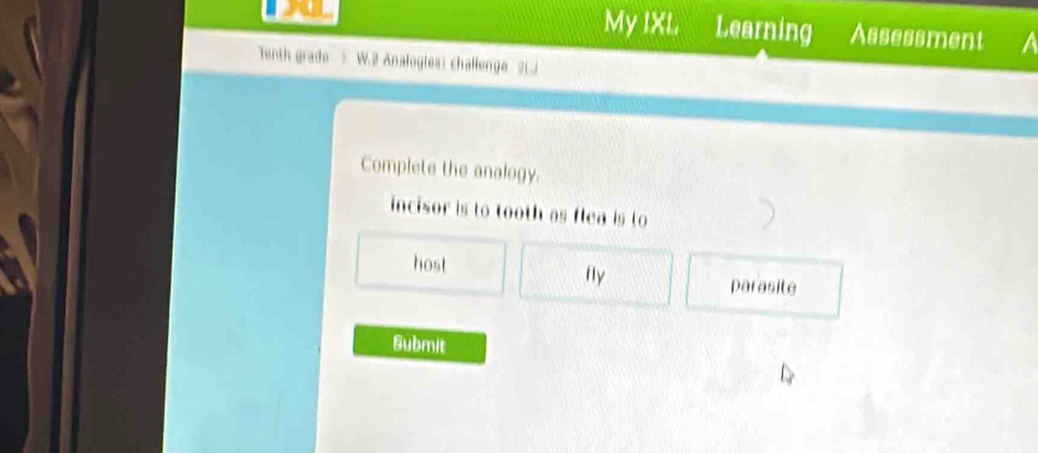 My IXI. Learning Assessment a
Tenth grade > W.2 Analogies) challenge 2LJ
Complete the analogy.
incisor is to tooth as flea is to
host fly parasite
Submit