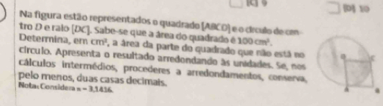 [D] 10 
Na figura estão representados o quadrado (ABCD) e o círculo de con 
tro D e ralo [ DC ]. Sabe-se que a área do quadrado é 100cm^3. 
Determina, em cm^2 , a área da parte do quadrado que não está no 
círculo. Apresenta o resultado arredondando às unidades. Se, nos 
cálculos intermédios, procederes a arredondamentos, conserva, 
pelo menos, duas casas decimais. 
Nota: Considera n=3.1416