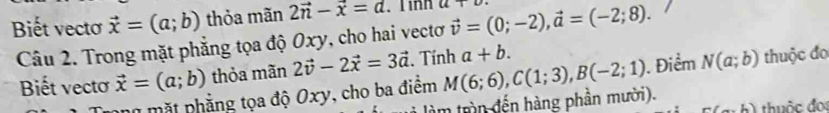 Biết vectơ vector x=(a;b) thỏa mãn 2vector n-vector x=d. Tinh a+u vector v=(0;-2), vector a=(-2;8). 
Câu 2. Trong mặt phẳng tọa độ Oxy, cho hai vectơ 
Biết vecto vector x=(a;b) thỏa mãn 2vector v-2vector x=3vector a. Tính a+b. 
m t nhẳng tọa độ Oxy, cho ba điểm M(6;6), C(1;3), B(-2;1). Điểm N(a;b) thuộc đo 
làm trìn đến hàng phần mười). thuộc đo
n(a,b)