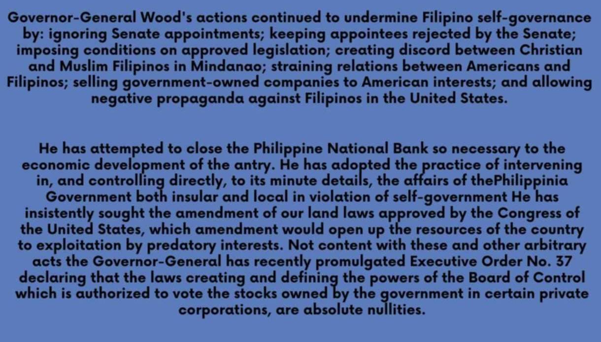 Governor-General Wood's actions continued to undermine Filipino self-governance 
by: ignoring Senate appointments; keeping appointees rejected by the Senate; 
imposing conditions on approved legislation; creating discord between Christian 
and Muslim Filipinos in Mindanao; straining relations between Americans and 
Filipinos; selling government-owned companies to American interests; and allowing 
negative propaganda against Filipinos in the United States. 
He has attempted to close the Philippine National Bank so necessary to the 
economic development of the antry. He has adopted the practice of intervening 
in, and controlling directly, to its minute details, the affairs of thePhilippinia 
Government both insular and local in violation of self-government He has 
insistently sought the amendment of our land laws approved by the Congress of 
the United States, which amendment would open up the resources of the country 
to exploitation by predatory interests. Not content with these and other arbitrary 
acts the Governor-General has recently promulgated Executive Order No. 37
declaring that the laws creating and defining the powers of the Board of Control 
which is authorized to vote the stocks owned by the government in certain private 
corporations, are absolute nullities.