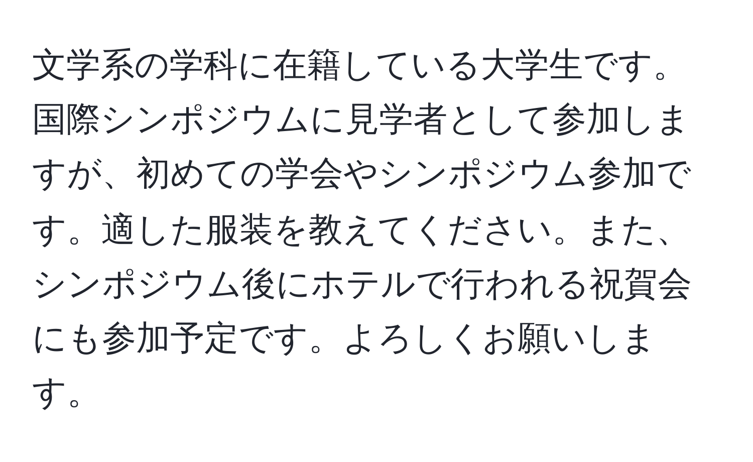 文学系の学科に在籍している大学生です。国際シンポジウムに見学者として参加しますが、初めての学会やシンポジウム参加です。適した服装を教えてください。また、シンポジウム後にホテルで行われる祝賀会にも参加予定です。よろしくお願いします。