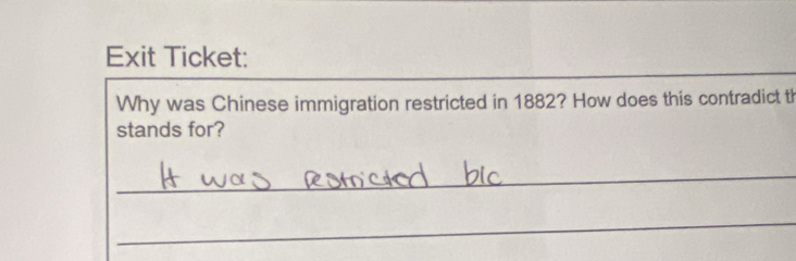 Exit Ticket: 
Why was Chinese immigration restricted in 1882? How does this contradict th 
stands for? 
_ 
_