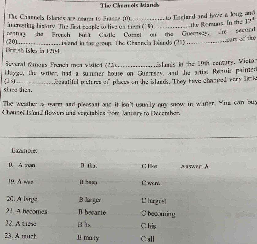 The Channels Islands
The Channels Islands are nearer to France (0)_
to England and have a long and
interesting history. The first people to live on them (19)_
the Romans. In the 12^(th)
century the French built Castle Cornet on the Guernsey, the second
(20)_ island in the group. The Channels Islands (21)_
......part of the
British Isles in 1204.
Several famous French men visited (22)_
islands in the 19th century. Victor
Huygo, the writer, had a summer house on Guernsey, and the artist Renoir painted
(23)_ beautiful pictures of places on the islands. They have changed very little
since then.
The weather is warm and pleasant and it isn't usually any snow in winter. You can buy
Channel Island flowers and vegetables from January to December.
Example:
0. A than B that C like Answer: A
19. A was B been C were
20. A large B larger C largest
21. A becomes B became C becoming
22. A these B its C his
23. A much B many C all