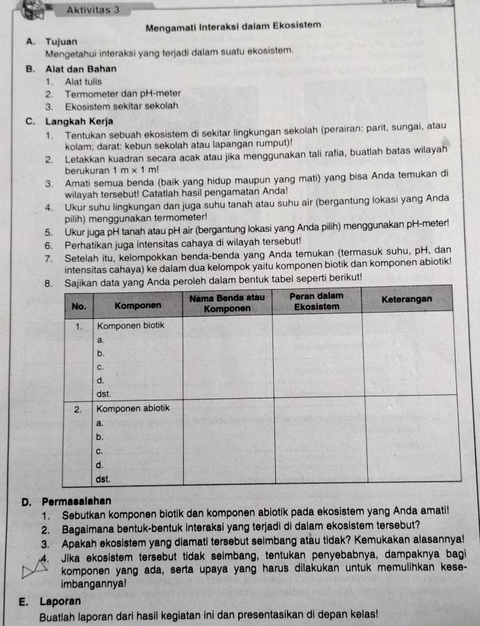 Aktivitas 3
Mengamati Interaksi dalam Ekosistem
A. Tujuan
Mengetahui interaksi yang terjadi dalam suatu ekosistem.
B. Alat dan Bahan
1. Alat tulis
2. Termometer dan pH-meter
3. Ekosistem sekitar sekolah
C. Langkah Kerja
1. Tentukan sebuah ekosistem di sekitar lingkungan sekolah (perairan: parit, sungai, atau
kolam; darat: kebun sekolah atau lapangan rumput)!
2. Letakkan kuadran secara acak atau jika menggunakan tali rafia, buatlah batas wilayah
berukuran 1m* 1m!
3. Amati semua benda (baik yang hidup maupun yang mati) yang bisa Anda temukan di
wilayah tersebut! Catatlah hasil pengamatan Anda!
4. Ukur suhu lingkungan dan juga suhu tanah atau suhu air (bergantung lokasi yang Anda
pilih) menggunakan termometer!
5. Ukur juga pH tanah atau pH air (bergantung lokasi yang Anda pilih) menggunakan pH-meter!
6. Perhatikan juga intensitas cahaya di wilayah tersebut!
7. Setelah itu, kelompokkan benda-benda yang Anda temukan (termasuk suhu, pH, dan
intensitas cahaya) ke dalam dua kelompok yaitu komponen biotik dan komponen abiotik!
dalam bentuk tabel seperti berikut!
D. Permasalahan
1. Sebutkan komponen biotik dan komponen abiotik pada ekosistem yang Anda amati!
2. Bagaimana bentuk-bentuk interaksi yang terjadi di dalam ekosistem tersebut?
3. Apakah ekosistem yang diamati tersebut seimbang atau tidak? Kemukakan alasannya!
4. Jika ekosistem tersebut tidak seimbang, tentukan penyebabnya, dampaknya bagi
komponen yang ada, serta upaya yang harus dilakukan untuk memulihkan kese-
imbangannyal
E. Laporan
Buatlah laporan dari hasil kegiatan ini dan presentasikan di depan kelas!