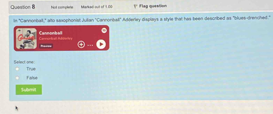 Not complete Marked out of 1.00 Flag question
In "Cannonball," alto saxophonist Julian "Cannonball" Adderley displays a style that has been described as "blues-drenched."
Cannonball
Cannonball Adderley
Preview
Select one:
True
False
Submit