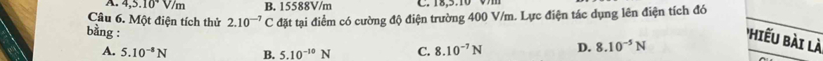 4,5.10^4V/m B. 15588V/m C. 18,5.10 V
Câu 6. Một điện tích thử 2.10^(-7)C đặt tại điểm có cường độ điện trường 400 V/m. Lực điện tác dụng lên điện tích đó
iếu bài là
bằng : C. 8.10^(-7)N
A. 5.10^(-8)N B. 5.10^(-10)N
D. 8.10^(-5)N