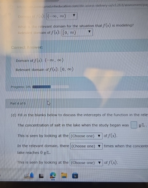 Domain of f(x); (-∈fty ,∈fty )
What is the relevant domain for the situation that f(x) is modeling? 
Relevant domain of f(x) : [0,∈fty )
Correct Answer: 
Domain of f(x):(-∈fty ,∈fty )
Relevant domain of f(x):[0,∈fty )
Progress: 3/6 
Part 4 of 6 
(d) Fill in the blanks below to discuss the intercepts of the function in the rele 
The concentration of salt in the lake when the study began was 1frac  g/L. 
This is seen by looking at the (Choose one) of f(x). 
In the relevant domain, there (Choose one) times when the concent 
lake reaches 0 g/L. 
This is seen by looking at the (Choose one) of f(x).