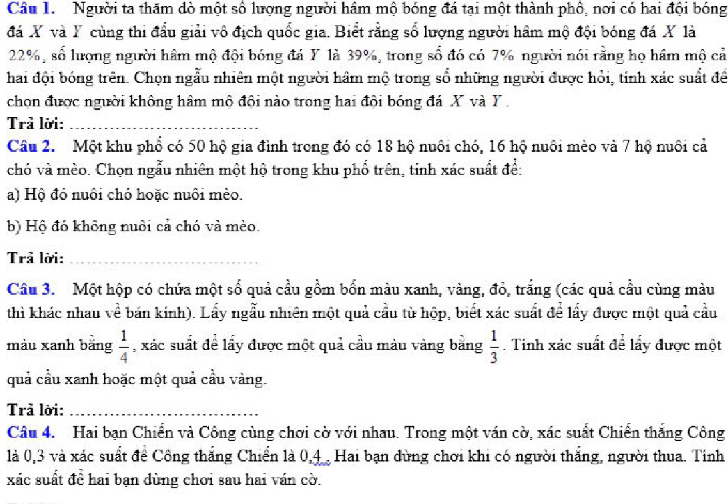 Người ta thăm dò một số lượng người hâm mộ bóng đá tại một thành phổ, nơi có hai đội bóng
đá X và Y cùng thi đấu giải vô địch quốc gia. Biết rằng số lượng người hâm mộ đội bóng đá X là
22%, số lượng người hâm mộ đội bóng đá Y là 39%, trong số đó có 7% người nói rằng họ hâm mộ cả
hai đội bóng trên. Chọn ngẫu nhiên một người hâm mộ trong số những người được hỏi, tính xác suất để
chọn được người không hâm mộ đội nào trong hai đội bóng đá X và Y .
Trả lời:_
Câu 2. Một khu phổ có 50 hộ gia đình trong đó có 18 hộ nuôi chó, 16 hộ nuôi mèo và 7 hộ nuôi cả
chó và mèo. Chọn ngẫu nhiên một hộ trong khu phổ trên, tính xác suất để:
a) Hộ đó nuôi chó hoặc nuôi mèo.
b) Hộ đó không nuôi cả chó và mèo.
Trả lời:_
Câu 3. Một hộp có chứa một số quả cầu gồm bốn màu xanh, vàng, đỏ, trắng (các quả cầu cùng màu
thì khác nhau về bán kính). Lấy ngẫu nhiên một quả cầu từ hộp, biết xác suất để lấy được một quả cầu
màu xanh bằng  1/4  , xác suất để lấy được một quả cầu màu vàng bằng  1/3 . Tính xác suất để lấy được một
quả cầu xanh hoặc một quả cầu vàng.
Trả lời:_
Câu 4. Hai bạn Chiến và Công cùng chơi cờ với nhau. Trong một ván cờ, xác suất Chiến thắng Công
là 0,3 và xác suất để Công thắng Chiến là 0,4 . Hai bạn dùng chơi khi có người thắng, người thua. Tính
xác suất để hai bạn dùng chơi sau hai ván cờ.